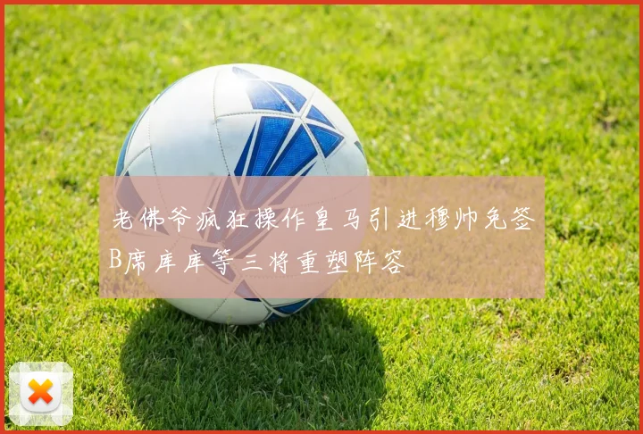 老佛爷疯狂操作皇马引进穆帅免签B席库库等三将重塑阵容