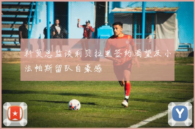 科莫总监谈利贝拉里签约渴望及小法帕斯留队自豪感