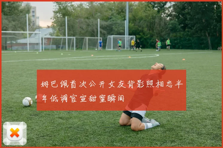 姆巴佩首次公开女友背影照相恋半年低调官宣甜蜜瞬间