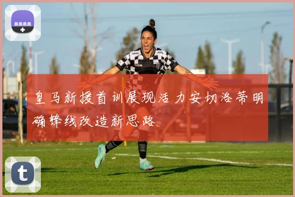 皇马新援首训展现活力安切洛蒂明确锋线改造新思路
