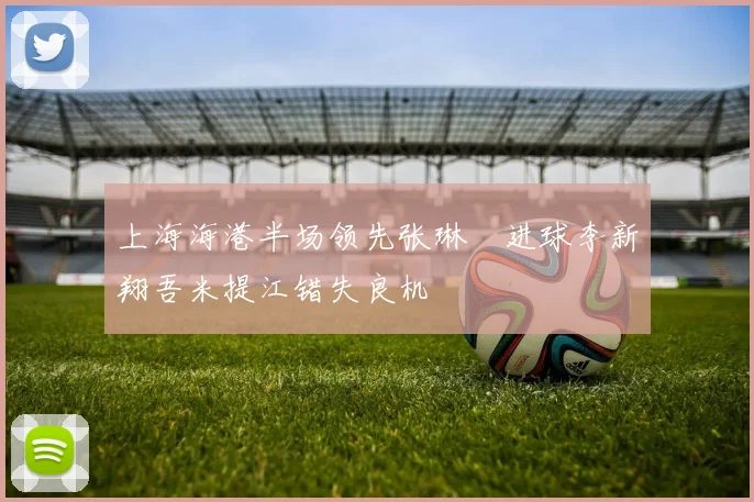 上海海港半场领先张琳芃进球李新翔吾米提江错失良机