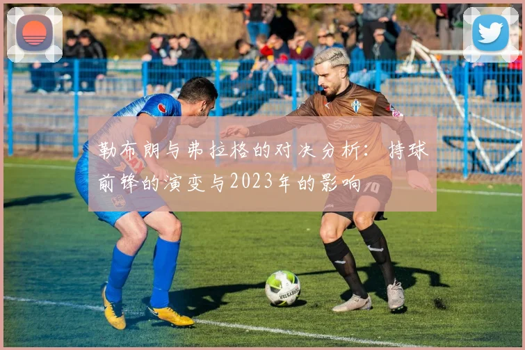 勒布朗与弗拉格的对决分析：持球前锋的演变与2023年的影响