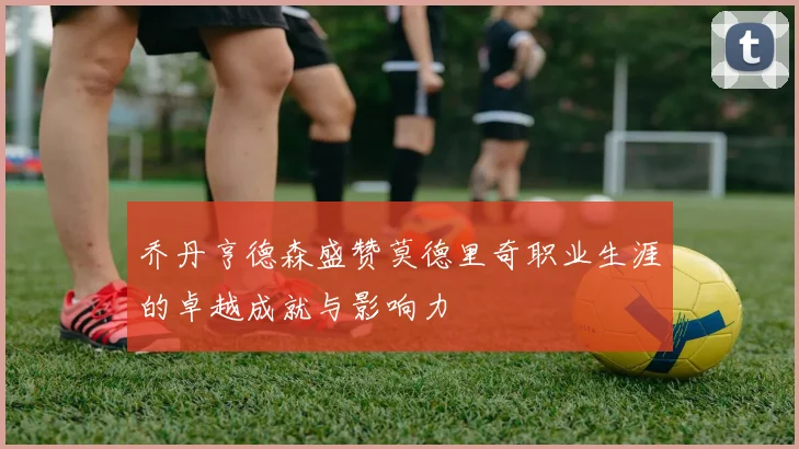 乔丹亨德森盛赞莫德里奇职业生涯的卓越成就与影响力