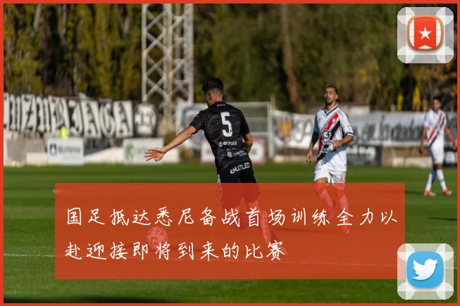 国足抵达悉尼备战首场训练全力以赴迎接即将到来的比赛