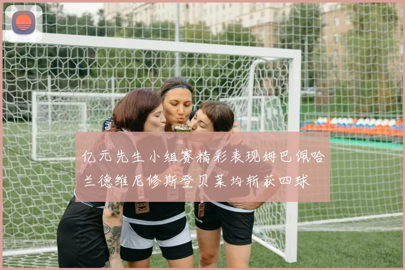 亿元先生小组赛精彩表现姆巴佩哈兰德维尼修斯登贝莱均斩获四球