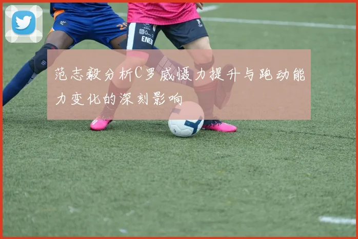 范志毅分析C罗威慑力提升与跑动能力变化的深刻影响