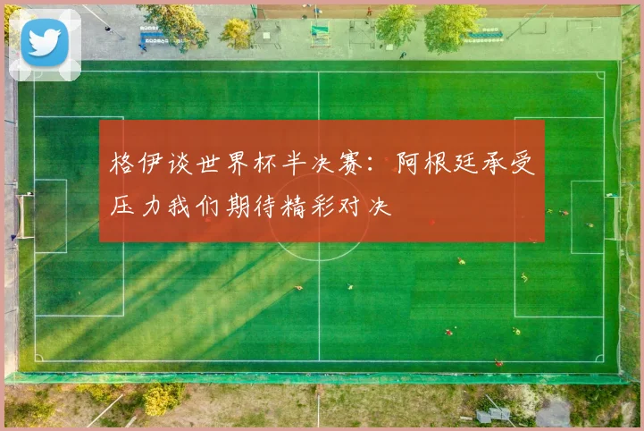 格伊谈世界杯半决赛：阿根廷承受压力我们期待精彩对决