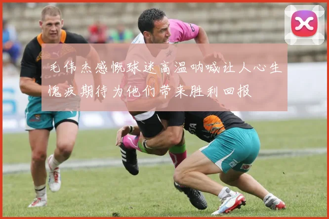 毛伟杰感慨球迷高温呐喊让人心生愧疚期待为他们带来胜利回报