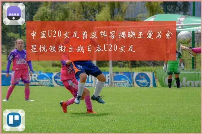 中国U20女足首发阵容揭晓王爱芳余星悦领衔出战日本U20女足