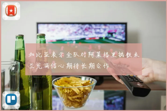 加比亚表示全队对阿莱格里执教米兰充满信心期待长期合作