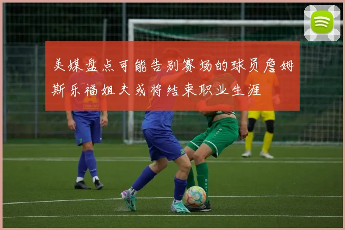 美媒盘点可能告别赛场的球员詹姆斯乐福姐夫或将结束职业生涯