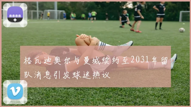 格瓦迪奥尔与曼城续约至2031年留队消息引发球迷热议