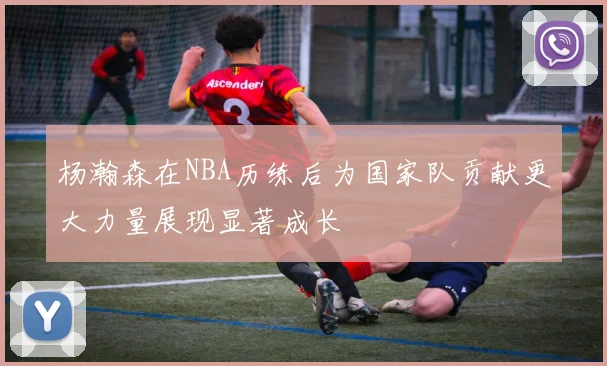 杨瀚森在NBA历练后为国家队贡献更大力量展现显著成长