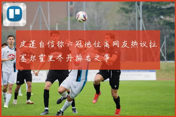 皮蓬自信称六冠地位高网友热议拉塞尔霍里乔丹排名之争
