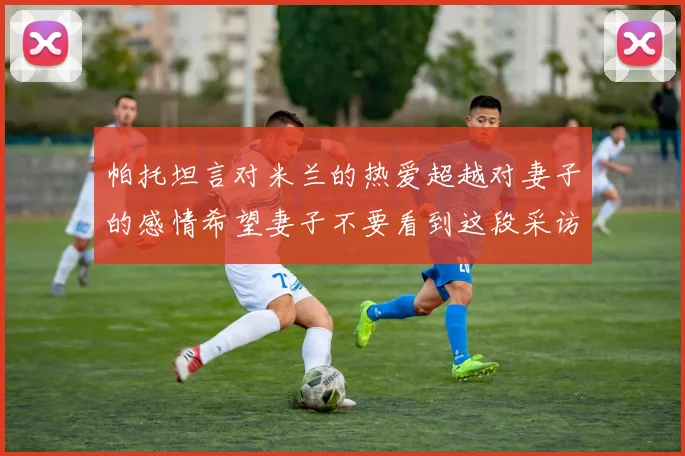 帕托坦言对米兰的热爱超越对妻子的感情希望妻子不要看到这段采访