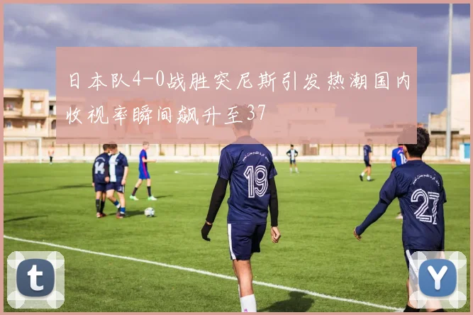 日本队4-0战胜突尼斯引发热潮国内收视率瞬间飙升至37