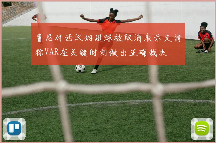 鲁尼对西汉姆进球被取消表示支持称VAR在关键时刻做出正确裁决
