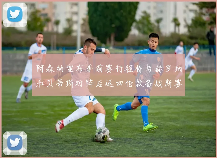 阿森纳宣布季前赛行程将与赫罗纳和贝蒂斯对阵后返回伦敦备战新赛季
