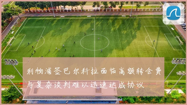 利物浦签巴尔科拉面临高额转会费与复杂谈判难以迅速达成协议