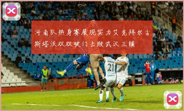 河南队热身赛展现实力艾克拜尔古斯塔沃双双破门击败武汉三镇