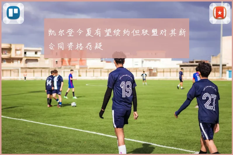 凯尔登今夏有望续约但联盟对其新合同资格存疑