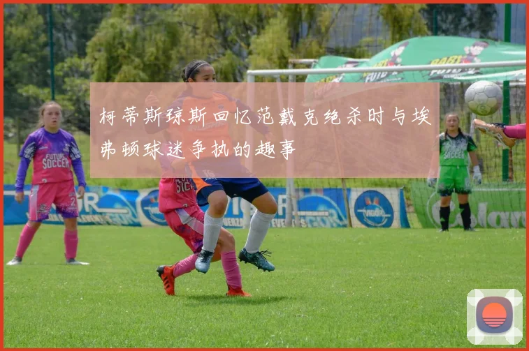 柯蒂斯琼斯回忆范戴克绝杀时与埃弗顿球迷争执的趣事