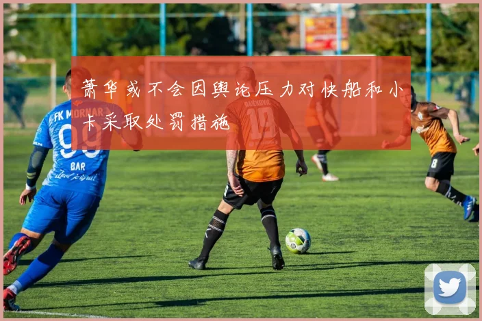 萧华或不会因舆论压力对快船和小卡采取处罚措施