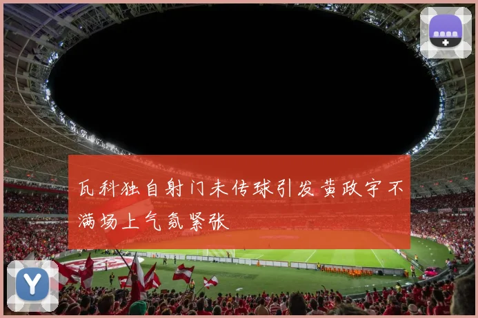 瓦科独自射门未传球引发黄政宇不满场上气氛紧张