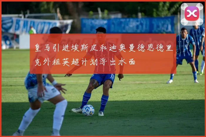 皇马引进埃斯皮和迪奥曼德恩德里克外租英超计划浮出水面