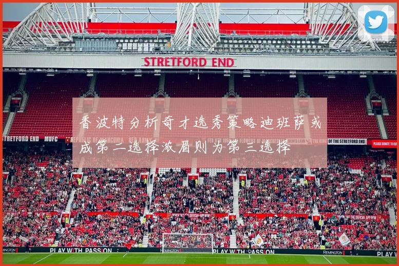 香波特分析奇才选秀策略迪班萨或成第二选择浓眉则为第三选择