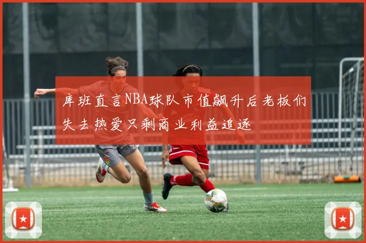 库班直言NBA球队市值飙升后老板们失去热爱只剩商业利益追逐