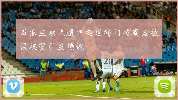 石家庄功夫遭申花逆转门将赛后被误祝贺引发热议