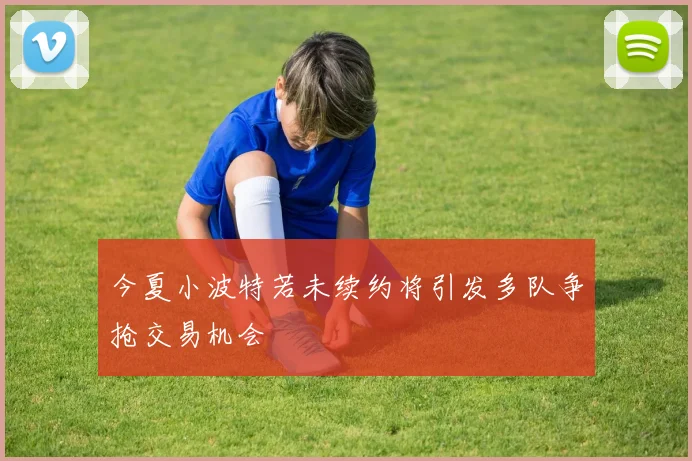 今夏小波特若未续约将引发多队争抢交易机会